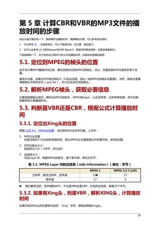 第 5 章 计算CBR和VBR的MP3文件的播
放时间的步骤
此处只是大概总结一下，具体解析出播放时间，需要哪些步骤，可以参考相关源码：
1. 可以参考 [1] ，注册登录后，可以下载源代码，自己看，就知道了。
2. 也可以去参考 [2] 中的Mplayer的VBR 的patch，里面写的更加简单，也更容易看明白。
下面就解释一下，关于如何去计算MP3的文件的播放时间，的具体的逻辑和顺序：

5.1. 定位到MPEG的帧头的位置
由于在计算MP3播放时间之前，要先找到对应的MPEG的帧头，所以，先要找到MPEG具体在某个位
置。
具体方法是，如果文件开始没有ID3 V2的头信息，那么一般MPEG的帧头位置是0，当然，具体还是要
根据帧头中的同步位（sync bit），共11位去定位找到帧头。

5.2. 解析MPEG帧头，获取必要信息
主要是根据帧头格式，解析出MPEG的版本，MPEG的Layer，以及采样率，比特率等信息，用于后面
的解码和计算播放时长。

5.3. 判断是VBR还是CBR，根据公式计算播放时
间
5.3.1. 定位出Xing头的位置
根据 公式 4.3 “XING头位置” 定位到XING头所在位置。上式中：
1. MPEG头位置：
如果没有ID3 V2这类的信息的话，那么MPEG头位置就是文件的最开始，即0的位置。
2. MPEG帧头大小：
固定的32 bit = 4字节，所以加4.
3. 边信息大小：
对应Layer III，根据MPEG的版本，查下表可得，单位为字节：

表 5.1. MPEG Layer III的边信息（side information）（单位：字节）
MPEG 1
立体声，联合立体声，双声道
单声道

32
17

MPEG 2/2.5 (LSF)
17
9

我们最常见的，双声道的MP3，不论是VBR还是CBR，对应的边信息，都是32个字节。

5.3.2. 如果有Xing头，则是VBR，解析XING头，计算播放
时间
如果对应XING头的位置有对应的” Xing”字符，那就说明是Xing头。
19

 