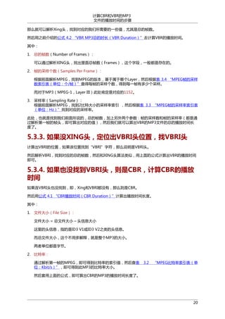 计算CBR和VBR的MP3
文件的播放时间的步骤
那么就可以解析Xing头，找到对应的我们所需要的一些值，尤其是总的帧数。
然后用之前介绍的公式 4.2 “VBR MP3总的时长（VBR Duration）”去计算VBR的播放时间。
其中：
1. 总的帧数（Number of Frames）：
可以通过解析XING头，找出里面总帧数（Frames），这个字段，一般都是存在的。
2. 帧的采样个数（Samples Per Frame）：
根据前面解析MPEG，找到MPEG的版本，基于属于哪个Layer，然后根据表 3.4 “MPEG帧的采样
数索引表（单位：个/帧）”查得每帧的采样个数，得到每一帧有多少个采样。
而对于MP3（MPEG-1，Layer III）此处肯定是对应的1152。
3. 采样率（Sampling Rate）：
根据前面解析MPEG，找到2比特大小的采样率索引 ，然后根据表 3.3 “MPEG帧的采样率索引表
（单位：Hz）”找到对应的采样率。
此处，也就是找到我们前面所说的，总的帧数，加上另外两个参数：帧的采样数和帧的采样率（都是通
过解析第一帧的帧头，即可算出对应的值），然后我们就可以算出VBR的MP3文件的总的播放时间长
度了。

5.3.3. 如果没XING头，定位出VBRI头位置，找VBRI头
计算出VBRI的位置，如果该位置找到“VBRI”字符，那么说明是VBRI头。
然后解析VBRI，找到对应的总的帧数，然后和XING头算法类似，用上面的公式计算出VBR的播放时间
即可。

5.3.4. 如果也没找到VBRI头，则是CBR，计算CBR的播放
时间
如果连VBRI头也没找到，即，Xing和VBRI都没有，那么则是CBR。
然后用公式 4.1 “CBR播放时间（CBR Duration）”计算出播放时间长度。
其中：
1. 文件大小（File Size）：
文件大小 = 总文件大小 – 头信息大小
这里的头信息，指的是ID3 V1或ID3 V2之类的头信息。
而总文件大小，这个不用多解释，就是整个MP3的大小。
两者单位都是字节。
2. 比特率：
通过解析第一帧的MPEG，即可得到比特率的索引值，然后查表
位：Kbit/s）”，即可得到此MP3的比特率大小。

3.2

“MPEG比特率索引表（单

然后套用上面的公式，即可算出CBR的MP3的播放时间长度了。

20

 