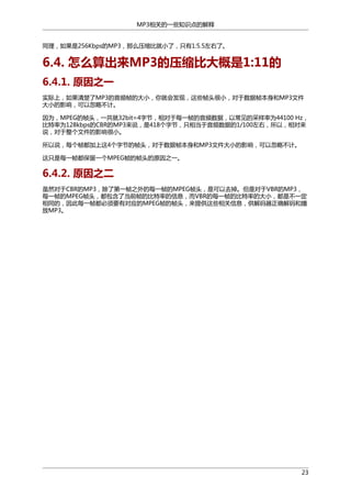 MP3相关的一些知识点的解释
同理，如果是256Kbps的MP3，那么压缩比就小了，只有1:5.5左右了。

6.4. 怎么算出来MP3的压缩比大概是1:11的
6.4.1. 原因之一
实际上，如果清楚了MP3的音频帧的大小，你就会发现，这些帧头很小，对于数据帧本身和MP3文件
大小的影响，可以忽略不计。
因为，MPEG的帧头，一共就32bit=4字节，相对于每一帧的音频数据，以常见的采样率为44100 Hz，
比特率为128kbps的CBR的MP3来说，是418个字节，只相当于音频数据的1/100左右，所以，相对来
说，对于整个文件的影响很小。
所以说，每个帧都加上这4个字节的帧头，对于数据帧本身和MP3文件大小的影响，可以忽略不计。
这只是每一帧都保留一个MPEG帧的帧头的原因之一。

6.4.2. 原因之二
虽然对于CBR的MP3，除了第一帧之外的每一帧的MPEG帧头，是可以去掉。但是对于VBR的MP3，
每一帧的MPEG帧头，都包含了当前帧的比特率的信息，而VBR的每一帧的比特率的大小，都是不一定
相同的，因此每一帧都必须要有对应的MPEG帧的帧头，来提供这些相关信息，供解码器正确解码和播
放MP3。

23

 
