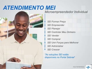 Microempreendedor Individual
ATENDIMENTO MEI
 SEI Formar Preço
 SEI Empreender
 SEI Planejar
 SEI Controlar Meu Dinheiro
 SEI Vender
 SEI Comprar
 SEI Unir Forças para Melhorar
 SEI Administrar
 SEI Crescer
Fonte: Perfil MEI/Sebrae
"As soluções SEI estão
disponíveis no Portal Sebrae"
 