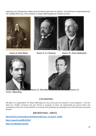 24
ταχύτητας των ηλεκτρονίων καθώς αυτά κινούνται γύρω από τον πυρήνα , είναι αδύνατο να προσδιορίσουμε
την ακριβής θέση τους. Έτσι ανέδειξε το τρέχον κβαντομηχανικό ατομικό μοντέλο.
Εικόνα 8. John Dalton Εικόνα 9. J.J. Thomson Εικόνα 10. Ernest Rutherford
Εικόνα 11. Niels Bohr Εικόνα 12.
Verner Hajzenberg
ΕΥΧΑΡΙΣΤΙΕΣ
Θα ήθελα να ευχαριστήσω τον Κύριο Μπεκιάρη και τους γονείς μου που μπορούν να μου παρέχουν wi-fi στο
σπίτι μου. Νιώθω ευγνώμων που μου δίνεται η ευκαιρία να κάνω την προσωπική μου έρευνα πάνω στο
συγκεκριμένο θέμα και να αποτυπώσω εν συντομία (όσο μπόρεσα) την μακρόχρονη και πολυδουλεμένη ατομική
θεωρία.
ΒΙΒΛΙΟΓΡΑΦΙΑ - ΠΗΓΕΣ
http://molwave.chem.auth.gr/chemhistory/discovery_of_atom/1_2.html
https://youtu.be/xazQRcSCRaY
https://el.wikipedia.org/wiki/
 