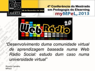 “Desenvolvimento duma comunidade virtual
de aprendizagem baseada numa Web
Rádio Social: estudo dum caso numa
universidade virtual”
Ricardo Carvalho
MPeL6

 