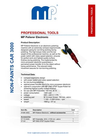 PROFESSIONAL TOOLS
                      PROFESSIONAL TOOLS
                      MP Polierer Electronic

                      Product Description:
NON-PAINTS CAR 3000




                      MP Polierer Electronic is an electronic polishing
                      machine with an extremely compact ergonomically
                      designed casing for non-tiring working during
                      polishing. The high torque motor and the low
                      weight of this professional machine, as well as the
                      power switch with rotary speed selection, ensures
                      for perfect work and highest quality surface
                      finishes during polishing. The implemented 6x
                      micro processor electronic guarantees a
                      permanent power transfer on to the object without
                      losing performance. The reduced rotary
                      movement assures for non-burning polishing.


                      Technical Data:
                      •   compact ergonomic design
                      •   with power switch and rotary speed selection
                      •   for non-burning polishing
                      •   optimal power transfer due to 6x micro processor electronic
                      •   optimal in conjunction with MP ONE-STEP Super-Polish for
                          achieving highest quality surface finishes
                      •   for use with MP Polierteller 150 mm, M 14
                      •   power consumption         1300 watt
                      •   voltage                   220 – 240 V / 1 Ph
                      •   polishing pad             M 14 inner thread, 150 mm, velcro
                      •   speed                     1.100 – 3.300 U/min. - rpm
                      •   weight                    1900 g – 67 oz



                      Item-No.          Description                                        Unit
                      57290 3403        MP Polierer Electronic - without accessories        1

                      Accessories:
                      57110 0020        MP Polierteller, M14, ∅150 mm ,velcro               1
                      57120 ….          MP ONE-STEP Supber-Polish                           1




                                 Email: mp@master-products.com • www.master-products.com
 