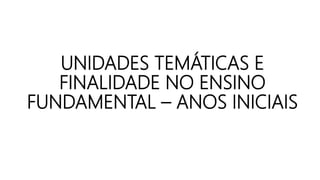 UNIDADES TEMÁTICAS E
FINALIDADE NO ENSINO
FUNDAMENTAL – ANOS INICIAIS
