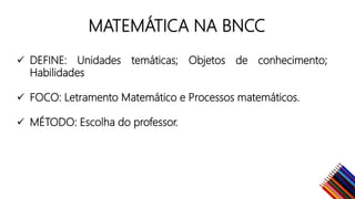 MATEMÁTICA NA BNCC
DEFINE: Unidades temáticas; Objetos de conhecimento;
Habilidades
FOCO: Letramento Matemático e Processos matemáticos.
MÉTODO: Escolha do professor.