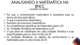 ANALISANDO A MATEMÁTICA NA
BNCC
Localize no texto!
Por que o conhecimento matemático é necessário para os
alunos da Educação Básica.
O que é Letramento Matemático.
Exemplos de processos matemáticos.
As competências específicas de Matemática para o EF.
As Unidades Temáticas de Matemática no EF.
O que deve ser trabalhado em cada Unidade Temática e suas
especificidades para os Anos Iniciais do EF.
As Unidades Temáticas, os objetos de conhecimento e as
habilidades para os anos iniciais do EF.
