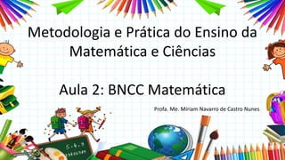 Metodologia e Prática do Ensino da
Matemática e Ciências
Aula 2: BNCC Matemática
Profa. Me. Míriam Navarro de Castro Nunes
 