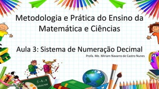 Metodologia e Prática do Ensino da
Matemática e Ciências
Aula 3: Sistema de Numeração Decimal
Profa. Me. Míriam Navarro de Castro Nunes
 