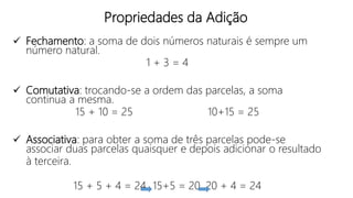 Propriedades da Adição
 Fechamento: a soma de dois números naturais é sempre um
número natural.
1 + 3 = 4
 Comutativa: trocando-se a ordem das parcelas, a soma
continua a mesma.
15 + 10 = 25 10+15 = 25
 Associativa: para obter a soma de três parcelas pode-se
associar duas parcelas quaisquer e depois adicionar o resultado
à terceira.
15 + 5 + 4 = 24 15+5 = 20 20 + 4 = 24
 