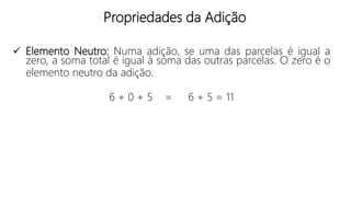 Propriedades da Adição
 Elemento Neutro: Numa adição, se uma das parcelas é igual a
zero, a soma total é igual à soma das outras parcelas. O zero é o
elemento neutro da adição.
6 + 0 + 5 = 6 + 5 = 11
 