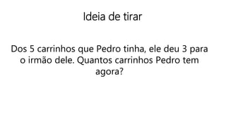 Ideia de tirar
Dos 5 carrinhos que Pedro tinha, ele deu 3 para
o irmão dele. Quantos carrinhos Pedro tem
agora?
 