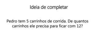 Ideia de completar
Pedro tem 5 carrinhos de corrida. De quantos
carrinhos ele precisa para ficar com 12?
 