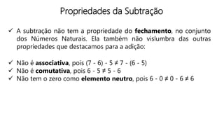 Propriedades da Subtração
 A subtração não tem a propriedade do fechamento, no conjunto
dos Números Naturais. Ela também não vislumbra das outras
propriedades que destacamos para a adição:
 Não é associativa, pois (7 - 6) - 5 ≠ 7 - (6 - 5)
 Não é comutativa, pois 6 - 5 ≠ 5 - 6
 Não tem o zero como elemento neutro, pois 6 - 0 ≠ 0 - 6 ≠ 6
 