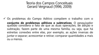 Teoria dos Campos Conceituais
Gerard Vergnaud (1996; 2009)
 Os problemas do Campo Aditivo compõem o trabalho com o
conjunto de problemas aditivos e subtrativos. O pesquisador
questão considera o fato de que as duas operações, de adição e
subtração, fazem parte de uma mesma família, ou seja, que há
estreitas conexões entre elas, por exemplo, as ações inversas de
juntar e separar; acrescentar e retirar; comparar quantidades a mais
ou a menos.
 