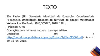 TEXTO
São Paulo (SP). Secretaria Municipal de Educação. Coordenadoria
Pedagógica. Orientações didáticas do currículo da cidade: Matemática
Volume 1. – São Paulo: SME / COPED, 2018. 128p.
- Páginas: 77-91
Operações com números naturais: o campo aditivo.
Disponível em: <
http://portal.sme.prefeitura.sp.gov.br/Portals/1/Files/45065.pdf> Acesso
em 16 jun. 2018.
 