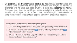 225 180
 Os problemas de transformação positiva ou negativa apresentam algo em
comum, uma quantidade inicial que é alterada em relação ao tempo. A
diferença está na ação que pode envolver a ideia de acrescentar ou retirar.
Portanto, esses tipos de problemas estão associados à ideia de alterar um
estado inicial que pode sofrer uma transformação, envolvendo a
temporalidade dos fatos: antes e depois, como nos problemas a seguir.
 