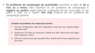  Os problemas de comparação de quantidades envolvem a ideia de ter a
mais ou a menos. Para classificar se um problema de comparação é
negativo ou positivo, basta observar a pergunta do seu enunciado, se ela
referir a “que” ou a “quem” tem mais, trata-se de um problema de
comparação positiva:
 