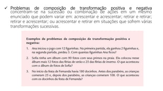  Problemas de composição de transformação positiva e negativa
concentram-se na sucessão ou combinação de ações em um mesmo
enunciado que podem variar em: acrescentar e acrescentar; retirar e retirar;
retirar e acrescentar; ou acrescentar e retirar em situações que sofrem várias
transformações sucessivas.
 
