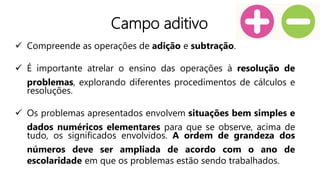Campo aditivo
 Compreende as operações de adição e subtração.
 É importante atrelar o ensino das operações à resolução de
problemas, explorando diferentes procedimentos de cálculos e
resoluções.
 Os problemas apresentados envolvem situações bem simples e
dados numéricos elementares para que se observe, acima de
tudo, os significados envolvidos. A ordem de grandeza dos
números deve ser ampliada de acordo com o ano de
escolaridade em que os problemas estão sendo trabalhados.
 