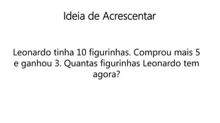 Ideia de Acrescentar
Leonardo tinha 10 figurinhas. Comprou mais 5
e ganhou 3. Quantas figurinhas Leonardo tem
agora?
 