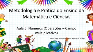 Metodologia e Prática do Ensino da
Matemática e Ciências
Aula 5: Números (Operações – Campo
multiplicativo)
Profa. Me. Míriam Navarro de Castro Nunes
 
