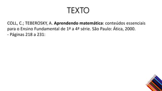 TEXTO
COLL, C.; TEBEROSKY, A. Aprendendo matemática: conteúdos essenciais
para o Ensino Fundamental de 1ª a 4ª série. São Paulo: Ática, 2000.
- Páginas 218 a 231:
 