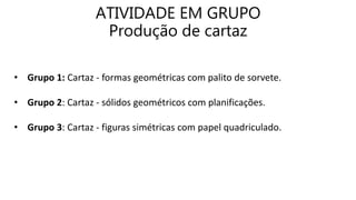 ATIVIDADE EM GRUPO
Produção de cartaz
• Grupo 1: Cartaz - formas geométricas com palito de sorvete.
• Grupo 2: Cartaz - sólidos geométricos com planificações.
• Grupo 3: Cartaz - figuras simétricas com papel quadriculado.
 