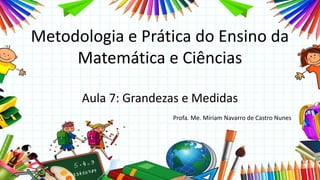 Metodologia e Prática do Ensino da
Matemática e Ciências
Aula 7: Grandezas e Medidas
Profa. Me. Míriam Navarro de Castro Nunes
 