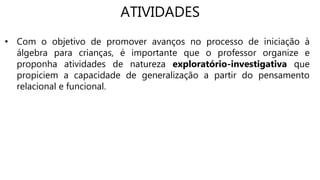 ATIVIDADES
• Com o objetivo de promover avanços no processo de iniciação à
álgebra para crianças, é importante que o professor organize e
proponha atividades de natureza exploratório-investigativa que
propiciem a capacidade de generalização a partir do pensamento
relacional e funcional.
 