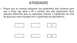 ATIVIDADES
• Propor que as crianças coloquem nos quadrinhos dois números para
que a soma seja igual a 20 e solicitar que elas apresentem duas
soluções diferentes para as operações. Discutir o significado do sinal
de igual que nesta situação tem o significado de equivalência.
 
