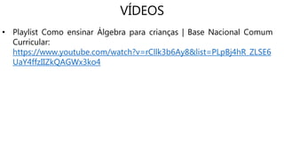 VÍDEOS
• Playlist Como ensinar Álgebra para crianças | Base Nacional Comum
Curricular:
https://www.youtube.com/watch?v=rCllk3b6Ay8&list=PLpBj4hR_ZLSE6
UaY4ffzIIZkQAGWx3ko4
 