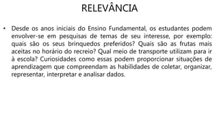 RELEVÂNCIA
• Desde os anos iniciais do Ensino Fundamental, os estudantes podem
envolver-se em pesquisas de temas de seu interesse, por exemplo:
quais são os seus brinquedos preferidos? Quais são as frutas mais
aceitas no horário do recreio? Qual meio de transporte utilizam para ir
à escola? Curiosidades como essas podem proporcionar situações de
aprendizagem que compreendam as habilidades de coletar, organizar,
representar, interpretar e analisar dados.
 