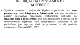 INICIAÇÃO AO PENSAMENTO
ALGÉBRICO
• Significa conceber o ensino da Álgebra a partir de uma nova
perspectiva, mais integrada e interessante, em que as crianças
possam desenvolver capacidades matemáticas motivadas por
situações ricas e com sentido, que lhes possibilitem a construção de
conhecimentos algébricos com compreensão, ampliando o seu
patrimônio quer seja no nível de processos ou de produtos
matemáticos (CANAVARRO, 2007).
 