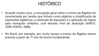 HISTÓRICO
• Durante muitos anos, a concepção geral sobre o ensino da Álgebra foi
caracterizada por tarefas que tinham como objetivo a simplificação de
expressões algébricas, a resolução de equações e a aplicação de regras
para manipular símbolos, com elevado nível de abstração (KAPUT,
1999; PONTE, 2006).
• No Brasil, por exemplo, por muito tempo o ensino da Álgebra esteve
previsto a partir do 7º ano do Ensino Fundamental.
 