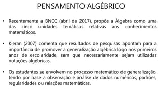PENSAMENTO ALGÉBRICO
• Recentemente a BNCC (abril de 2017), propôs a Álgebra como uma
das cinco unidades temáticas relativas aos conhecimentos
matemáticos.
• Kieran (2007) comenta que resultados de pesquisas apontam para a
importância de promover a generalização algébrica logo nos primeiros
anos de escolaridade, sem que necessariamente sejam utilizadas
notações algébricas.
• Os estudantes se envolvem no processo matemático de generalização,
tendo por base a observação e análise de dados numéricos, padrões,
regularidades ou relações matemáticas.
 