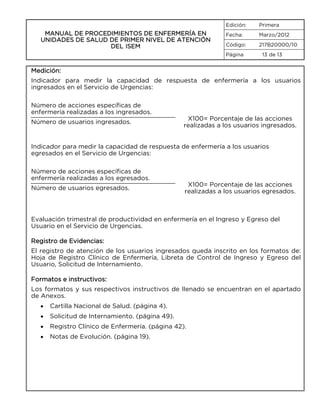 Edición:

MANUAL DE PROCEDIMIENTOS DE ENFERMERÍA EN
UNIDADES DE SALUD DE PRIMER NIVEL DE ATENCIÓN
DEL ISEM

Primera

Fecha:

Marzo/2012

Código:

217B20000/10

Página

13 de 13

Medición:
Indicador para medir la capacidad de respuesta de enfermería a los usuarios
ingresados en el Servicio de Urgencias:
Número de acciones específicas de
enfermería realizadas a los ingresados.
Número de usuarios ingresados.

X100= Porcentaje de las acciones
realizadas a los usuarios ingresados.

Indicador para medir la capacidad de respuesta de enfermería a los usuarios
egresados en el Servicio de Urgencias:
Número de acciones específicas de
enfermería realizadas a los egresados.
Número de usuarios egresados.

X100= Porcentaje de las acciones
realizadas a los usuarios egresados.

Evaluación trimestral de productividad en enfermería en el Ingreso y Egreso del
Usuario en el Servicio de Urgencias.
Registro de Evidencias:
El registro de atención de los usuarios ingresados queda inscrito en los formatos de:
Hoja de Registro Clínico de Enfermería, Libreta de Control de Ingreso y Egreso del
Usuario, Solicitud de Internamiento.
Formatos e instructivos:
Los formatos y sus respectivos instructivos de llenado se encuentran en el apartado
de Anexos.
•

Cartilla Nacional de Salud. (página 4).

•

Solicitud de Internamiento. (página 49).

•

Registro Clínico de Enfermería. (página 42).

•

Notas de Evolución. (página 19).

 