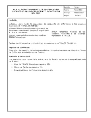Edición:

MANUAL DE PROCEDIMIENTOS DE ENFERMERÍA EN
UNIDADES DE SALUD DE PRIMER NIVEL DE ATENCIÓN
DEL ISEM

Primera

Fecha:

Marzo/2012

Código:

217B20000/11

Página

10 de 10

Medición:
Indicador para medir la capacidad de respuesta de enfermería a los usuarios
ingresados a TRIAGE obstétrico:
Número mensual de acciones específicas de
enfermería realizadas a pacientes ingresados
a TRIAGE Obstétrico.
Número mensual de usuarios ingresados a
TRIAGE obstétrico.

X100= Porcentaje mensual de las
acciones realizadas a los usuarios
ingresados a TRIAGE.

Evaluación trimestral de productividad en enfermería en TRIAGE Obstétrico.
Registro de Evidencias:
El registro de atención del usuario queda inscrito en los formatos de: Registro Clínico
de Enfermería y en la Libreta de Control.
Formatos e instructivos:
Los formatos y sus respectivos instructivos de llenado se encuentran en el apartado
de Anexos.
•

Hoja de TRIAGE Obstétrico. (página 53).

•

Notas de Evolución. (página 19).

•

Registro Clínico de Enfermería. (página 42).

 