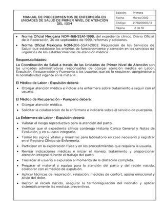 Edición:

MANUAL DE PROCEDIMIENTOS DE ENFERMERÍA EN
UNIDADES DE SALUD DE PRIMER NIVEL DE ATENCIÓN
DEL ISEM

Primera

Fecha:

Marzo/2012

Código:

217B20000/12

Página

2 de 10

•

Norma Oficial Mexicana NOM-168-SSA1-1998, del expediente clínico. Diario Oficial
de la Federación, 30 de septiembre de 1999, reformas y adiciones.

•

Norma Oficial Mexicana NOM-206-SSA1-2002. Regulación de los Servicios de
Salud, que establece los criterios de funcionamiento y atención en los servicios de
urgencias de los establecimientos de atención médica.

Responsabilidades:
La Coordinación de Salud a través de las Unidades de Primer Nivel de Atención son
las unidades administrativas responsables de otorgar atención médica en Labor,
Expulsión, Recuperación y Puerperio a los usuarios que así lo requieran, apegándose a
la normatividad vigente en la materia.
El Médico de Labor - Expulsión deberá:
•

Otorgar atención médica e indicar a la enfermera sobre tratamiento a seguir con el
usuario.

El Médico de Recuperación - Puerperio deberá:
•

Otorgar atención médica.

•

Solicitar la colaboración de la enfermera e indicarle sobre el servicio de puerperio.

La Enfermera de Labor - Expulsión deberá:
•

Valorar el riesgo reproductivo para la atención del parto.

•

Verificar que el expediente clínico contenga Historia Clínica General y Notas de
Evolución, y en su caso integrarlo.

•

Tomar los signos vitales y muestras para laboratorio en caso necesario y registrar
en el Registro Clínico de Enfermería.

•

Participar en la exploración física y en los procedimientos que requiera la usuaria.

•

Revisar indicaciones médicas e iniciar el manejo, tratamiento y proporcionar
atención integral durante el trabajo del parto.

•

Trasladar al usuario a expulsión al momento de la dilatación completa.

•

Preparar el material y equipo para la atención del parto y del recién nacido,
colaborar con el médico de expulsión.

•

Aplicar técnicas de respiración, relajación, medidas de confort, apoyo emocional y
alivio del dolor.

•

Recibir al recién nacido, asegurar la termorregulación del neonato y aplicar
sistemáticamente las medidas preventivas.

 