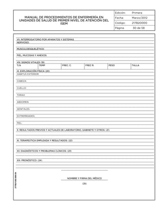 Edición:

MANUAL DE PROCEDIMIENTOS DE ENFERMERÍA EN
UNIDADES DE SALUD DE PRIMER NIVEL DE ATENCIÓN DEL
ISEM

Primera

Fecha:

Marzo/2012

Código:

217B20000

Página

30 de 58

VII. INTERROGATORIO POR APARATOS Y SISTEMAS
NERVIOSO:
MUSCULOESQUELÉTICO:
PIEL, MUCOSAS Y ANEXOS:
VIII. SIGNOS VITALES (19)
T/A
TEMP

FREC. C.

FREC R.

PESO

IX. EXPLORACIÓN FÍSICA (20)
HABITUS EXTERIOR:
CABEZA:
CUELLO:
TORAX:
ABDOMEN:
GENITALES:
EXTREMIDADES:
PIEL:
X. RESULTADOS PREVIOS Y ACTUALES DE LABORATORIO, GABINETE Y OTROS: (21)

XI. TERAPEÚTICA EMPLEADA Y RESULTADOS: (22)

XII. DIAGNÓSTICOS Y PROBLEMAS CLÍNICOS: (23)

217B21302-005-04

XIII. PRONÓSTICO: (24)

NOMBRE Y FIRMA DEL MÉDICO
(25)

TALLA

 