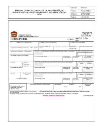 Edición:
Fecha:

Marzo/2012

Código:

MANUAL DE PROCEDIMIENTOS DE ENFERMERÍA EN
UNIDADES DE SALUD DE PRIMER NIVEL DE ATENCIÓN DEL
ISEM

Primera

217B20000

Página

Receta Médica
(1)

FOLIO

NOMBRE Y CLAVE DE LA JURISDICCIÓN:

(2) NOMBRE Y CLAVE DE LA UNIDAD MÉDICA:

(4)  CONSULTA EXTERNA  URGENCIAS  HOSPITALIZACIÓN
(9) NÚMERO DE EXPEDIENTE Y DE AFILIACIÓN

(5) CLAVE Y NOMBRE DEL
SERVICIO:

33 de 58

A000 000
001

(3) DOMICILIO DE LA UNIDAD MÉDICA:

(6) No. LICENCIA SANITARIA

(7) COBERTURA*:

(8) FECHA DE ELABORACIÓN:

 SP  PA  OP

(11) CLAVE Y NOMBRE GENÉRICO DEL MEDICAMENTO (CUADRO BÁSICO O CÁTALOGO)

(12) CLAVE DEL DIAGNÓSTICO (CIE10)
PRIMARIO

SECUNDARIO

(10) NOMBRE COMPLETO DEL USUARIO:
(14) DURACIÓN
DEL TRATAMIENTO

(13) INDICACIONES (DOSIS)

(17) EDAD:

(18) GÉNERO:

(15) CANTIDAD
SOLICITADA

CLAVE DEL DIAGNÓSTICO (CIE-10)

CLAVE Y NOMBRE GENÉRICO DEL MEDICAMENTO (CUADRO BÁSICO O CÁTALOGO)

 MASCULINO
 FEMENINO

PRIMARIO

(19) NOMBRE DEL MÉDICO:

(20) R.F.C.

INDICACIONES (DOSIS)

(21) NÚM. DE CÉD.
PROFES.

(22) FIRMA DEL MÉDICO

(16) CANTIDAD
SURTIDA (LETRA)

DURACIÓN DEL
TRATAMIENTO

CANTIDAD
SOLICITADA

CANTIDAD SURTIDA
(LETRA)

CLAVE DEL DIAGNÓSTICO (CIE-10)

CLAVE Y NOMBRE GENÉRICO DEL MEDICAMENTO (CUADRO BÁSICO O CÁTALOGO)

PRIMARIO

INDICACIONES (DOSIS)

(23) FIRMA DE RECIBIDO DE CONFORMIDAD

EL USUARIO CUENTA CON 48
HORAS PARA CANJEAR LA
PRESENTE RECETA
*SP=SEGURO POPULAR PA=POBLACIÓN ABIERTA OP=OPORTUNIDADES

DURACIÓN DEL
TRATAMIENTO

(24) ENTREGUÉ

SECUNDARIO

CANTIDAD
SOLICITADA

CANTIDAD SURTIDA
(LETRA)

(26) FECHA DE
RECIBIDO

(25) RECIBÍ
CAJAS

SECUNDARIO

CAJAS

ESTA RECETA NO ESTÁ AUTORIZADA PARA PRESCRIPCIÓN DE ESTUPEFACIENTES

NOTA IMPORTANTE:
EN CASO DE QUE NO SE CUENTE CON ALGUNO DE LOS MEDICAMENTOS, EL PROVEEDOR TENDRÁ 60 MINUTOS PARA SURTIR LA RECETA TOTALMENTE

ORIGINAL: ISEM/ BOTICA PROVEEDOR

217B20000-001-06

 