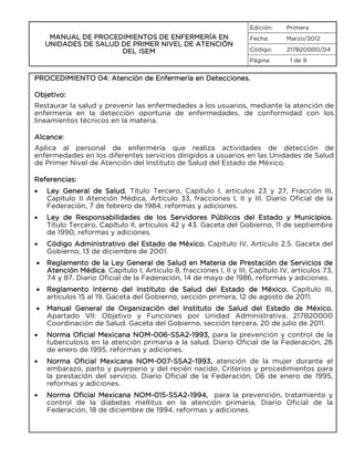 Edición:

MANUAL DE PROCEDIMIENTOS DE ENFERMERÍA EN
UNIDADES DE SALUD DE PRIMER NIVEL DE ATENCIÓN
DEL ISEM

Primera

Fecha:

Marzo/2012

Código:

217B20000/04

Página

1 de 9

PROCEDIMIENTO 04: Atención de Enfermería en Detecciones.
Objetivo:
Restaurar la salud y prevenir las enfermedades a los usuarios, mediante la atención de
enfermería en la detección oportuna de enfermedades, de conformidad con los
lineamientos técnicos en la materia.
Alcance:
Aplica al personal de enfermería que realiza actividades de detección de
enfermedades en los diferentes servicios dirigidos a usuarios en las Unidades de Salud
de Primer Nivel de Atención del Instituto de Salud del Estado de México.
Referencias:
•

Ley General de Salud. Título Tercero, Capítulo I, artículos 23 y 27, Fracción III,
Capítulo II Atención Médica, Artículo 33, fracciones I, II y III. Diario Oficial de la
Federación, 7 de febrero de 1984, reformas y adiciones.

•

Ley de Responsabilidades de los Servidores Públicos del Estado y Municipios.
Título Tercero, Capítulo II, artículos 42 y 43. Gaceta del Gobierno, 11 de septiembre
de 1990, reformas y adiciones.

•

Código Administrativo del Estado de México. Capítulo IV, Artículo 2.5. Gaceta del
Gobierno, 13 de diciembre de 2001.

•

Reglamento de la Ley General de Salud en Materia de Prestación de Servicios de
Atención Médica. Capítulo I, Artículo 8, fracciones I, II y III, Capítulo IV, artículos 73,
74 y 87. Diario Oficial de la Federación, 14 de mayo de 1986, reformas y adiciones.

•

Reglamento Interno del Instituto de Salud del Estado de México. Capítulo III,
artículos 15 al 19. Gaceta del Gobierno, sección primera, 12 de agosto de 2011.

•

Manual General de Organización del Instituto de Salud del Estado de México.
Apartado VII: Objetivo y Funciones por Unidad Administrativa, 217B20000
Coordinación de Salud. Gaceta del Gobierno, sección tercera, 20 de julio de 2011.

•

Norma Oficial Mexicana NOM-006-SSA2-1993, para la prevención y control de la
tuberculosis en la atención primaria a la salud. Diario Oficial de la Federación, 26
de enero de 1995, reformas y adiciones.

•

Norma Oficial Mexicana NOM-007-SSA2-1993, atención de la mujer durante el
embarazo, parto y puerperio y del recién nacido. Criterios y procedimientos para
la prestación del servicio. Diario Oficial de la Federación, 06 de enero de 1995,
reformas y adiciones.

•

Norma Oficial Mexicana NOM-015-SSA2-1994, para la prevención, tratamiento y
control de la diabetes mellitus en la atención primaria, Diario Oficial de la
Federación, 18 de diciembre de 1994, reformas y adiciones.

 