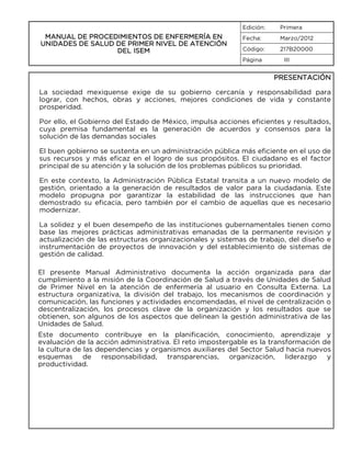 Edición:

MANUAL DE PROCEDIMIENTOS DE ENFERMERÍA EN
UNIDADES DE SALUD DE PRIMER NIVEL DE ATENCIÓN
DEL ISEM

Primera

Fecha:

Marzo/2012

Código:

217B20000

Página

III

PRESENTACIÓN
La sociedad mexiquense exige de su gobierno cercanía y responsabilidad para
lograr, con hechos, obras y acciones, mejores condiciones de vida y constante
prosperidad.
Por ello, el Gobierno del Estado de México, impulsa acciones eficientes y resultados,
cuya premisa fundamental es la generación de acuerdos y consensos para la
solución de las demandas sociales
El buen gobierno se sustenta en un administración pública más eficiente en el uso de
sus recursos y más eficaz en el logro de sus propósitos. El ciudadano es el factor
principal de su atención y la solución de los problemas públicos su prioridad.
En este contexto, la Administración Pública Estatal transita a un nuevo modelo de
gestión, orientado a la generación de resultados de valor para la ciudadanía. Este
modelo propugna por garantizar la estabilidad de las instrucciones que han
demostrado su eficacia, pero también por el cambio de aquellas que es necesario
modernizar.
La solidez y el buen desempeño de las instituciones gubernamentales tienen como
base las mejores prácticas administrativas emanadas de la permanente revisión y
actualización de las estructuras organizacionales y sistemas de trabajo, del diseño e
instrumentación de proyectos de innovación y del establecimiento de sistemas de
gestión de calidad.
El presente Manual Administrativo documenta la acción organizada para dar
cumplimiento a la misión de la Coordinación de Salud a través de Unidades de Salud
de Primer Nivel en la atención de enfermería al usuario en Consulta Externa. La
estructura organizativa, la división del trabajo, los mecanismos de coordinación y
comunicación, las funciones y actividades encomendadas, el nivel de centralización o
descentralización, los procesos clave de la organización y los resultados que se
obtienen, son algunos de los aspectos que delinean la gestión administrativa de las
Unidades de Salud.
Este documento contribuye en la planificación, conocimiento, aprendizaje y
evaluación de la acción administrativa. El reto impostergable es la transformación de
la cultura de las dependencias y organismos auxiliares del Sector Salud hacia nuevos
esquemas de responsabilidad, transparencias, organización, liderazgo y
productividad.

 