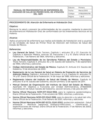 Edición:

MANUAL DE PROCEDIMIENTOS DE ENFERMERÍA EN
UNIDADES DE SALUD DE PRIMER NIVEL DE ATENCIÓN
DEL ISEM

Primera

Fecha:

Marzo/2012

Código:

217B20000/06

Página

1 de 9

PROCEDIMIENTO 06: Atención de Enfermería en Hidratación Oral.
Objetivo:
Restaurar la salud y prevenir las enfermedades de los usuarios, mediante la atención
de enfermería en Hidratación Oral, de conformidad con los lineamientos técnicos en la
materia.
Alcance:
Aplica al personal de enfermería que realiza actividades de hidratación oral a usuarios
en las Unidades de Salud de Primer Nivel de Atención del Instituto de Salud del
Estado de México.
Referencias:
•

Ley General de Salud. Título Tercero, Capítulo I, artículos 23 y 27, Fracción III,
Capítulo II Atención Médica, Artículo 33, fracciones I, II y III. Diario Oficial de la
Federación, 7 de febrero de 1984, reformas y adiciones.

•

Ley de Responsabilidades de los Servidores Públicos del Estado y Municipios.
Título Tercero, Capítulo II, artículos 42 y 43. Gaceta del Gobierno, 11 de septiembre
de 1990, reformas y adiciones.

•

Código Administrativo del Estado de México. Capítulo IV, Artículo 2.5. Gaceta del
Gobierno, 13 de diciembre de 2001.

•

Reglamento de la Ley General de Salud en Materia de Prestación de Servicios de
Atención Médica. Capítulo I, Artículo 8, fracciones I, II y III, Capítulo IV, artículos 73,
74 y 87. Diario Oficial de la Federación, 14 de mayo de 1986, reformas y adiciones.

•

Reglamento Interno del Instituto de Salud del Estado de México. Capítulo III,
artículos 15 al 19. Gaceta del Gobierno, sección primera, 12 de agosto de 2011.

•

Manual General de Organización del Instituto de Salud del Estado de México.
Apartado VII: Objetivo y Funciones por Unidad Administrativa, 217B20000
Coordinación de Salud. Gaceta del Gobierno, sección tercera, 2 de julio de 2011.

•

Norma Oficial Mexicana NOM-017-SSA2-1994, para la vigilancia epidemiológica.
Diario Oficial de la Federación, 11 de octubre de 1999, reformas y adiciones.

•

Norma Oficial Mexicana NOM-031-SSA2-1999, para la atención a la salud del niño.
Diario Oficial de la Federación, 9 de febrero de 2001, reformas y adiciones.

•

Norma Oficial Mexicana NOM-087-ECOL-SSA1-2002, protección ambiental - Salud
ambiental - Residuos peligrosos biológico-infecciosos - Clasificación y
especificaciones de manejo. Diario Oficial de la Federación, 17 de febrero de 2003,
reformas y adiciones.

 