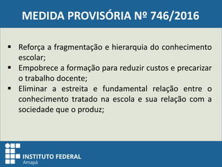 MEDIDA PROVISÓRIA Nº 746/2016
 Reforça a fragmentação e hierarquia do conhecimento
escolar;
 Empobrece a formação para reduzir custos e precarizar
o trabalho docente;
 Eliminar a estreita e fundamental relação entre o
conhecimento tratado na escola e sua relação com a
sociedade que o produz;
 
