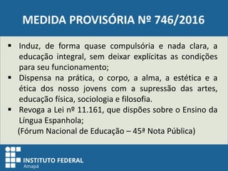 MEDIDA PROVISÓRIA Nº 746/2016
 Induz, de forma quase compulsória e nada clara, a
educação integral, sem deixar explícitas as condições
para seu funcionamento;
 Dispensa na prática, o corpo, a alma, a estética e a
ética dos nosso jovens com a supressão das artes,
educação física, sociologia e filosofia.
 Revoga a Lei nº 11.161, que dispões sobre o Ensino da
Língua Espanhola;
(Fórum Nacional de Educação – 45ª Nota Pública)
 