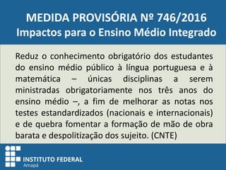 MEDIDA PROVISÓRIA Nº 746/2016
Impactos para o Ensino Médio Integrado
Reduz o conhecimento obrigatório dos estudantes
do ensino médio público à língua portuguesa e à
matemática – únicas disciplinas a serem
ministradas obrigatoriamente nos três anos do
ensino médio –, a fim de melhorar as notas nos
testes estandardizados (nacionais e internacionais)
e de quebra fomentar a formação de mão de obra
barata e despolitização dos sujeito. (CNTE)
 