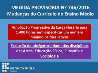 MEDIDA PROVISÓRIA Nº 746/2016
Mudanças do Currículo do Ensino Médio
Ampliação Progressiva da Carga Horária para
1.400 horas sem especificar um número
mínimo de dias letivos
Exclusão da obrigatoriedade das disciplinas
de: Artes, Educação Física, Filosofia e
Sociologia
 