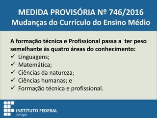 MEDIDA PROVISÓRIA Nº 746/2016
Mudanças do Currículo do Ensino Médio
A formação técnica e Profissional passa a ter peso
semelhante às quatro áreas do conhecimento:
 Linguagens;
 Matemática;
 Ciências da natureza;
 Ciências humanas; e
 Formação técnica e profissional.
 
