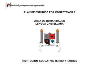 Plan de estudio por competencias Área Lengua Castellana
PLAN DE ESTUDIOS POR COMPETENCIAS
ÁREA DE HUMANIDADES
(LENGUA CASTELLANA)
INSTITUCIÓN EDUCATIVA YERMO Y PARRES
 