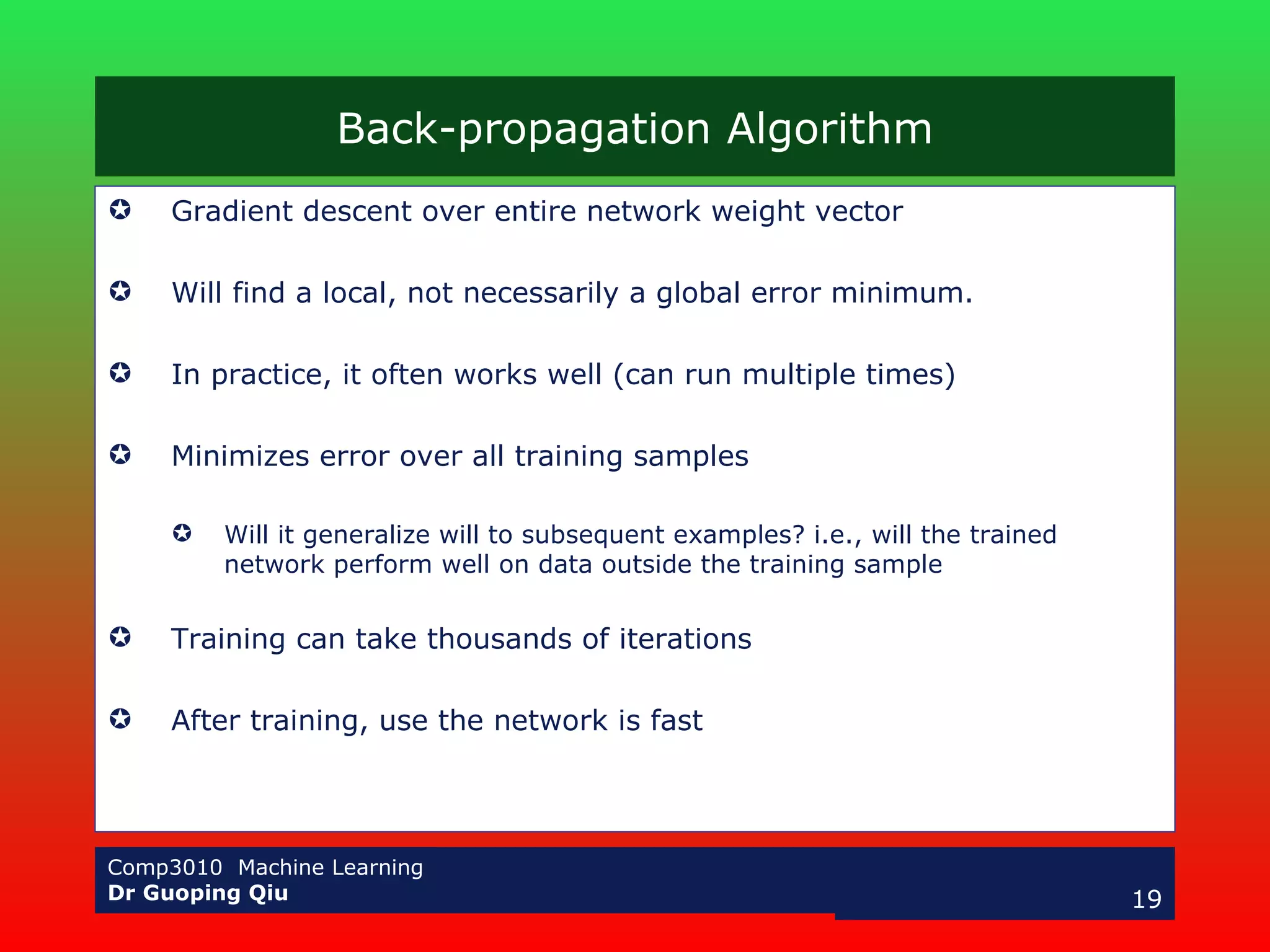 Back-propagation Algorithm Gradient descent over entire network weight vector Will find a local, not necessarily a global error minimum. In practice, it often works well (can run multiple times) Minimizes error over all training samples Will it generalize will to subsequent examples? i.e., will the trained network perform well on data outside the training sample Training can take thousands of iterations After training, use the network is fast 